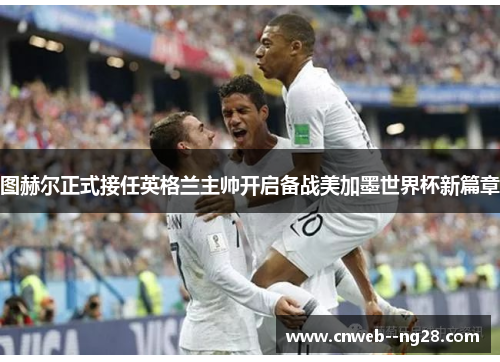 图赫尔正式接任英格兰主帅开启备战美加墨世界杯新篇章